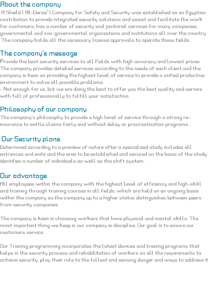 About the company A Shield ( Al-Deraa’) Company for Safety and Security was established as an Egyptian contribution to provide integrated security solutions and assist and facilitate the work for customers, has a number of security and janitorial services for many companies, governmental and non-governmental organizations and institutions all over the country. The company holds all the necessary license approvals to operate these fields The company's message
Provide the best security services to all Fields with high accuracy and lowest prices.
The company provides detailed services according to the needs of each client and the company is keen on providing the highest level of service to provide a unified productive environment to solve all possible problems.
- Not enough for us, but we are doing the best to offer you the best quality and service with full of professionally to fulfill your satisfaction. Philosophy of our company The company's philosophy to provide a high level of service through a strong re-insurance to settle claims fairly and without delay or procrastination programs.. Our Security plans Determined according to a preview of nature after a specialized study includes all entrances and exits and the area to be established and secured on the basis of the study identifies a number of individuals as well as the shift system. . Our advantage All employees within the company with the highest level of efficiency and high-skill and training through training courses in all fields, which are held on an ongoing basis within the company so the company up to a higher status distinguishes between peers from security companies The company is keen in choosing workers that have physical and mental skills. The most important thing we keep in our company is discipline. Our goal is to ensure our customers service. Our Training programming incorporates the latest devices and training programs that helps in the security process and rehabilitation of workers on all the requirements to achieve security, play their role to the fullest and sensing danger and ways to address it. 