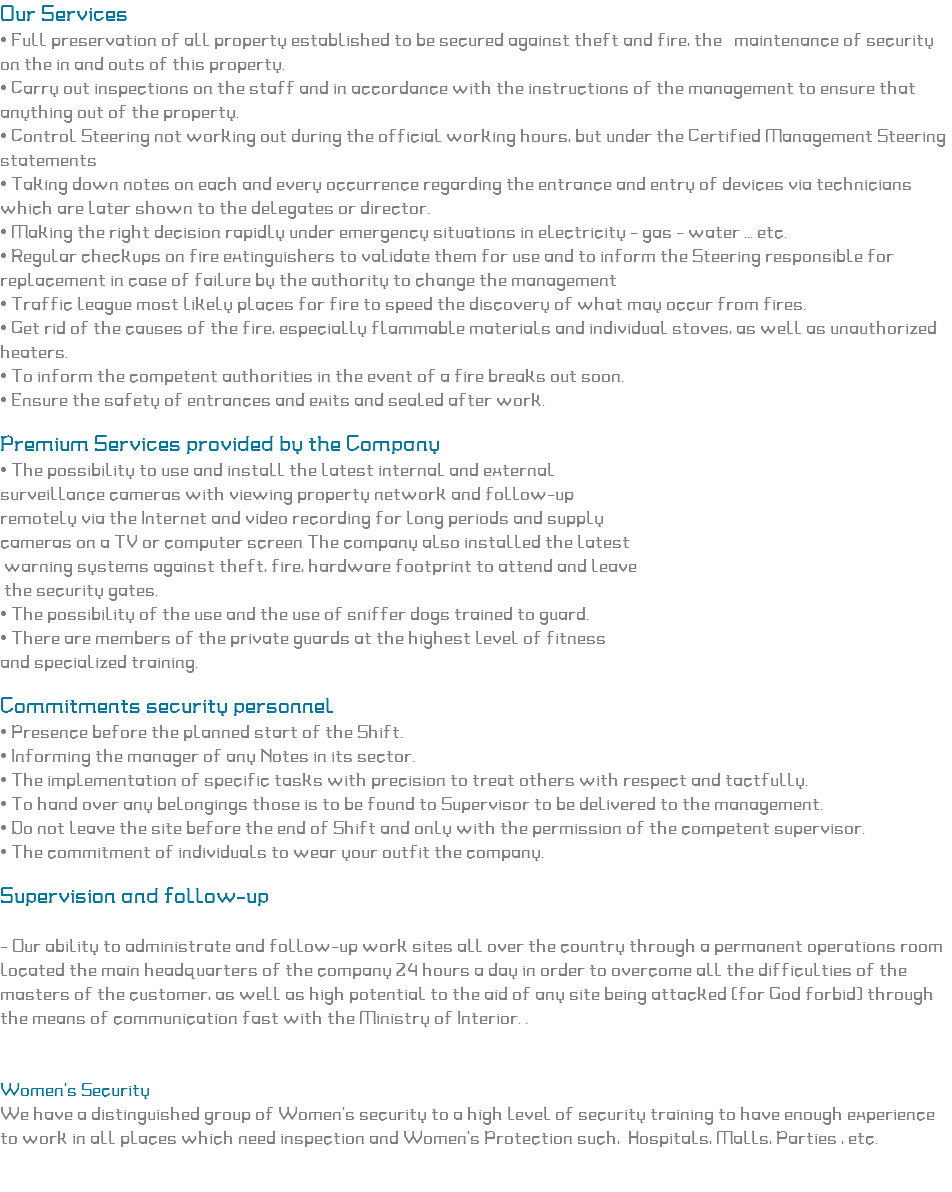 Our Services
• Full preservation of all property established to be secured against theft and fire, the maintenance of security on the in and outs of this property.
• Carry out inspections on the staff and in accordance with the instructions of the management to ensure that anything out of the property.
• Control Steering not working out during the official working hours, but under the Certified Management Steering statements • Taking down notes on each and every occurrence regarding the entrance and entry of devices via technicians which are later shown to the delegates or director. • Making the right decision rapidly under emergency situations in electricity - gas - water ... etc.
• Regular checkups on fire extinguishers to validate them for use and to inform the Steering responsible for replacement in case of failure by the authority to change the management
• Traffic league most likely places for fire to speed the discovery of what may occur from fires.
• Get rid of the causes of the fire, especially flammable materials and individual stoves, as well as unauthorized heaters.
• To inform the competent authorities in the event of a fire breaks out soon.
• Ensure the safety of entrances and exits and sealed after work. Premium Services provided by the Company
• The possibility to use and install the latest internal and external surveillance cameras with viewing property network and follow-up remotely via the Internet and video recording for long periods and supply
cameras on a TV or computer screen The company also installed the latest warning systems against theft, fire, hardware footprint to attend and leave the security gates.
• The possibility of the use and the use of sniffer dogs trained to guard.
• There are members of the private guards at the highest level of fitness and specialized training. Commitments security personnel
• Presence before the planned start of the Shift.
• Informing the manager of any Notes in its sector.
• The implementation of specific tasks with precision to treat others with respect and tactfully.
• To hand over any belongings those is to be found to Supervisor to be delivered to the management.
• Do not leave the site before the end of Shift and only with the permission of the competent supervisor.
• The commitment of individuals to wear your outfit the company. Supervision and follow-up - Our ability to administrate and follow-up work sites all over the country through a permanent operations room located the main headquarters of the company 24 hours a day in order to overcome all the difficulties of the masters of the customer, as well as high potential to the aid of any site being attacked (for God forbid) through the means of communication fast with the Ministry of Interior. . Women's Security We have a distinguished group of Women's security to a high level of security training to have enough experience to work in all places which need inspection and Women's Protection such, Hospitals, Malls, Parties , etc. 
