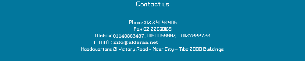 Contact us Phone :02 24042406
Fax 02 22630165
Mobile: 01150068884 , 01150058883, 01127888786 E-MAIL: info@alder3.com Headquarters 81 Victory Road - Nasr City – Tiba 2000 Buildings
