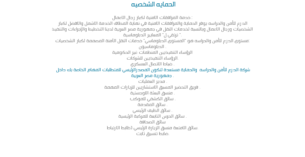  الحمايه الشخصيه خدمة المرافقات الامنية لكبار رجال الاعمال :
الدرع للأمن والحراسه يوفر الحماية والمرافقات الامنية في نهاية المطاف الخدمة الاشمل والافضل لكبار
الشخصيات ورجال الاعمال وبالنسبة لخدمات النقل في جمهورية مصر العربية لدينا التخطيط والإجراءات والتنفيذ
ترتقي ل" المعايير الدبلوماسية ".
مستوى الدرع للأمن والحراسه هو "المستوى الدبلوماسي" خدمات النقل الآمنة المصممة لكبار الشخصيات:
الدبلوماسيون .
الرؤساء التنفيذيين المنظمات غير الحكومية
الرؤساء التنفيذيين للشركات.
ضباط الاتصال العسكري . شركة الدرع للأمن والحراسه والحماية مستعدة لتكون المصدرالرئيسي للمتطلبات المهام الخاصة بك داخل
جمهورية مصر العربية .
مدير العمليات .
فريق التحضير المسبق الاستشاريين للزيارات المهمة .
منسق البعثة اللوجستية .
سائق الكشفي للموكب .
سائق المقدمة .
سائق الظيف الرئيسي .
سائق الحرس التابعة للمركبة الرئيسية .
سائق الصحافة
سائق الامتعة منسق الزيارة الرئيسي (ظابط الارتباط.
ضابط تنسيق ثابت. 