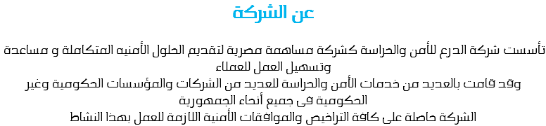 عن الشركة تأسست شركة الدرع للأمن والحراسة كشركة مساهمة مصرية لتقديم الحلول الأمنيه المتكاملة و مساعدة وتسهيل العمل للعملاء
وقد قامت بالعديد من خدمات الأمن والحراسة للعديد من الشركات والمؤسسات الحكومية وغير الحكومية فى جميع أنحاء الجمهورية الشركة حاصلة على كافة التراخيص والموافقات الأمنية اللازمة للعمل بهذا النشاط 