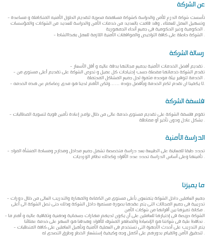 عن الشركة - تأسست شركة الدرع للأمن والحراسة كشركة مساهمة مصرية لتقديم الحلول الأمنيه المتكاملة و مساعدة وتسهيل العمل للعملاء , وقد قامت بالعديد من خدمات الأمن والحراسة للعديد من الشركات والمؤسسات الحكومية وغير الحكومية فى جميع أنحاء الجمهورية .
- الشركة حاصلة على كافة التراخيص والموافقات الأمنية اللازمة للعمل بهذاالشاط . رسالة الشركة - تقديم أفضل الخدمات الأمنية بجميع مجالتها بدقة عاليه و أقل الأسعار .
- تقدم الشركة خدماتها مفصلة حسب إحتياجات كل عميل و تحرص الشركة على تقديم أعلى مستوى من الخدمة لتوفير بيئة موحده مثمرة لحل جميع المشاكل المحتملة .
- لا يكفينا ان نقدم لكم الخدمة وبأفضل جوده ……ولكن الأهم لدينا هو مدى رضاءكم عن هذه الخدمه. فلسفة الشركة - تقوم فلسفة الشركة على تقديم مستوى خدمة عالى من خلال برامج إعادة تأمين قوية لتسوية المطالبات بشكل عادل ودون تأخير أو مماطلة . الدراسة الأمنية - تحدد طبقا للمعاينة على الطبيعة بعد دراسة متخصصة تشمل جميع مداخل ومخارج ومساحة المنشأة المراد تأمينها وعلى أساس الدراسة تحدد عدد الأفراد وكذلك نظام الورديات . ما يميزنا - جميع العاملين داخل الشركة يتمتعون بأعلى مستوى من الكفاءة والمهارة والتدريب العالى من خلال دورات تدريبية فى جميع المجالات التى يتم عقدها بصورة مستمرة داخل الشركة وذلك حتى تصل الشركة الى أعلى مكانة تميزها بين أقرانها من شركات الأمن .
- الشركة حريصة فى إختيارها للعاملين على أن يكون لديهم مهارات جسمانية وذهنية وثقافية عاليه و أهم ما نحافظ علية فى شركتنا هو الإنضباط والمظهر المشرف للأفراد وهدفنا هو السهر على خدمة عملائنا .
- يتم التدريب على أحدث الأجهزة التى تستخدم فى العملية الأمنية وتأهيل العاملين على كافة المتطلبات لتحقيق الأمن والقيام بدورهم على أكمل وجه وكيفية إستشعار الخطر وطرق التصدى له . 