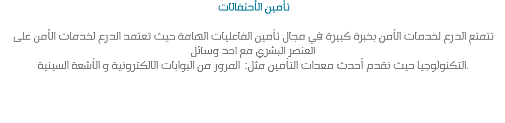  تأمين الأحتفالات تتمتع الدرع لخدمات الأمن بخبرة كبيرة في مجال تأمين الفاعليات الهامة حيث تعتمد الدرع لخدمات الأمن على العنصر البشري مع احد وسائل التكنولوجيا حيث نقدم أحدث معدات التأمين مثل: المرور من البوابات الالكترونية و الأشعة السينية. 