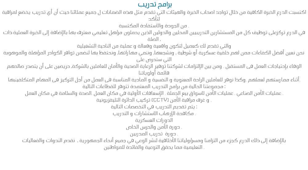  برامج تدريب اكتسبت الدرع الخبرة الكافية من خلال تواجد اصحاب الخبرة والهيئات التي تقدم مثل هذه الضمانات ل جميع عملائنا حيث أن أي تدريب يخضع لمراقبة لتأكد من الجودة والاستفادة المكتسبة .
في الدرع تركزعلى توظيف كل من المستشارين التدريبيين المحلين والدولين الذين يحملون مؤهل تعليمي معترف بها بالإضافة إلى الخبرة العملية ذات الصلة ، والتي تقدم لك كعميل لتكون واقعية وفعالة و عملية من الناحية التشغيلية نحن نعين أفضل الكفاءات ممن لهم خلفية عسكرية أو شرطية ، ونشجعها، وننمي مهاراتها، ونحتفظ بها لنضمن توافر الكوادر المؤهلة والموهوبة التي ستحرص على الوفاء بإحتياجات العمل فى المستقبل . ومن بين الإلتزامات لشركتنا توفير الرعاية الصحية والأمان للعاملين بالشركة، حريصين على أن يتصدر صالحهم قائمة أولوياتنا أثناء ممارستهم لعملهم .وكذا نوفر للعاملين الراحة المعنوية و النفسية و المادية المناسبة فى العمل من أجل التركيز فى المهام المتكلفينبها.
مجموعتنا الحالية من برامج التدريب المعتمدة تتوفر للقطاعات التالية :
عمليات الأمن الصناعي . عمليات الأمن لاسواق بيع الجملة . الإسعافات الأولية في مكان العمل .الصحة والسلامة في مكان العمل .
تركيب الدائرة التليفزيونية (CCTV) و غرف مراقبة الأمن .
يتم تقديم التدريب في التخصصات التالية :
مكافحة الإرهاب الاستشارات و التدريب .
الدورات العسكرية
دورة الأمن والحرس الخاص .
دورة تدريب المدربين .
بالإضافة إلى ذلك الدرع كجزء من التزامنا ومسؤولياتنا الأخلاقية لنشر الوعي في جميع أنحاء الجمهورية ، نقدم الندوات والفعاليات
التعليمية مما يحقق التوعية والفائدة للمواطنين . 