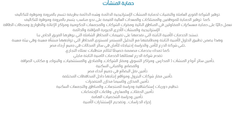  حماية المنشأت توفير الشركة القوى العاملة والتقنيات لحماية المنشآت الإستراتيجية الدائمة وشبه الدائمة بطريقة تتسم بالمرونة وموفرة للتكاليف.
كما توفير الحماية للموظفين والممتلكات والمعدات العالية القيمة على نحو مناسب يتسم بالمرونة وموفرة للتكاليف.
نعمل حاليًا على حماية معسكرات المقاولين في المناطق النائية ومقرات الشركات والمجمعات الحكومية ومراكز الإغاثة والطوارئ ومحطات الطاقة
الإستراتيجية والمنشآت الأخرى الحيوية المؤقتة والدائمة .
تستند الخدمات الأمنية الثابتة التي نقدمها على تقييمات المخاطر الشاملة التي يوفرها الفريق الخاص بنا.
وهذا يضمن تطبيق الحلول الأمنية الثابتة ومطابقتها مع التحليل المستمر لمستوى المخاطر التي تواجهها منشأة معينة وفي بيئة معينة.
تلبي شركة الدرع للأمن والحراسة إحتياجك للأمان في سائر المجالات في جميع أرجاء مصر، كما تمدك بخدمات مصممة خصيصًا لتلائم متطلبات عملك التجاري تقدم شركة الدرع لعملائها الخدمات الامنية الثابتة مايلي تأمين سائر أنواع المنشآت ( المدارس، ومراكز التسوق، ومقار الشركات، والفنادق، والمستشفيات، والبنوك، و مكاتب الصرافة،
والمصانع، والمباني السكنية
تأمين نقل البضائع في جميع أنحاء مصر.
تأمين مقار شركات البترول ومواقع إنتاجها داخل المحافظات المختلفة.
تأمين المخازن ولاسيما مخازن المتفجرات.
تنظيم دوريات إستكشافية وحراسة للمنتجعات، والمناطق والتجمعات السكنية.
تأمين الحفلات، والمعارض، وقاعات الإجتماعات.
تأمين وحراسة الشخصيات الهامة.
إجراء الدراسات ، وتقديم الإستشارات الأمنية. 