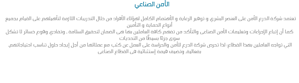  الأمن الصناعي تعتمد شركة الدرع الأمن على العنصر البشري و توفير الرعاية و الأهتمام الكامل لهؤلاء الأفراد من خلال التدريبات اللازمة لتأهيلهم على القيام بجميع أنواع الحماية و التأمين
كما أن إتباع الإجراءات وتعليمات الأمن الصناعى والتأكد من تفهم كافة العاملين بها هى الضمان لتحقيق السلامة ، وتفادي وقوع خسائر لا تشكل سوى جزءًا بسيطًا من التحديات التي تواجه العاملين بهذا القطاع؛ لذا تحرص شركة الدرع للأمن والحراسة على العمل عن كثب مع عملائها من أجل إيجاد حلول تناسب احتياجاتهم، بفعالية، وتضيف قيمة إستثنائية فى القطاع الصناعى 