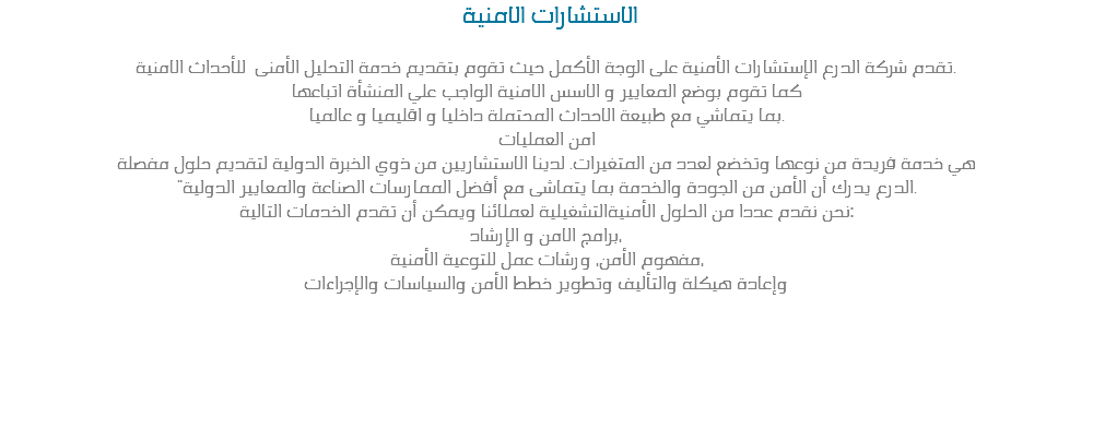  الاستشارات الامنية تقدم شركة الدرع الإستشارات الأمنية على الوجة الأكمل حيث تقوم بتقديم خدمة التحليل الأمنى للأحداث الامنية.
كما تقوم بوضع المعايير و الاسس الامنية الواجب علي المنشأة اتباعها
بما يتماشي مع طبيعة الاحداث المحتملة داخليا و اقليميا و عالميا.
امن العمليات
هي خدمة فريدة من نوعها وتخضع لعدد من المتغيرات. لدينا الاستشاريين من ذوي الخبرة الدولية لتقديم حلول مفصلة "الدرع يدرك أن الأمن من الجودة والخدمة بما يتماشى مع أفضل الممارسات الصناعة والمعايير الدولية.
نحن نقدم عددا من الحلول الأمنيةالتشغيلية لعملائنا ويمكن أن تقدم الخدمات التالية:
برامج الامن و الإرشاد،
مفهوم الأمن، ورشات عمل للتوعية الأمنية،
وإعادة هيكلة والتأليف وتطوير خطط الأمن والسياسات والإجراءات 