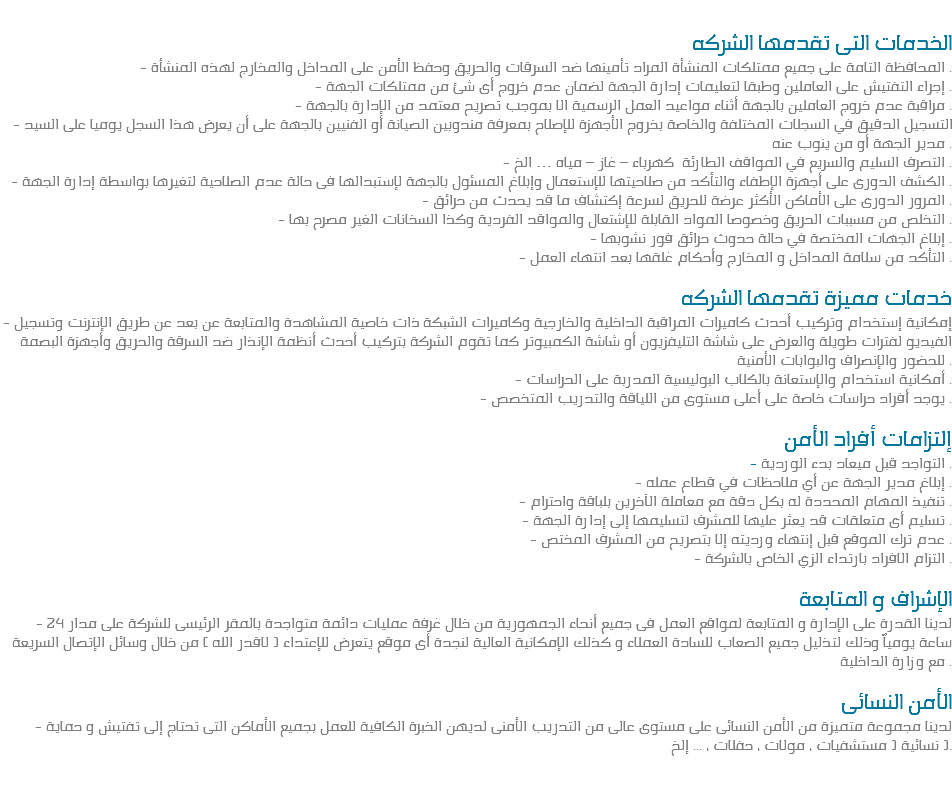 
الخدمات التى تقدمها الشركه - المحافظة التامة على جميع ممتلكات المنشأة المراد تأمينها ضد السرقات والحريق وحفظ الأمن على المداخل والمخارج لهذه المنشأة .
- إجراء التفتيش على العاملين وطبقا لتعليمات إدارة الجهة لضمان عدم خروج أى شئ من ممتلكات الجهة .
- مراقبة عدم خروج العاملين بالجهة أثناء مواعيد العمل الرسمية الا بموجب تصريح معتمد من الإدارة بالجهة .
- التسجيل الدقيق في السجلات المختلفة والخاصة بخروج الأجهزة للإصلاح بمعرفة مندوبين الصيانة أو الفنيين بالجهة على أن يعرض هذا السجل يوميا على السيد مدير الجهة أو من ينوب عنه .
- التصرف السليم والسريع في المواقف الطارئة كهرباء – غاز – مياه … الخ .
- الكشف الدورى على أجهزة الإطفاء والتأكد من صلاحيتها للإستعمال وإبلاغ المسئول بالجهة لإستبدالها فى حالة عدم الصلاحية لتغيرها بواسطة إدارة الجهة .
- المرور الدورى على الأماكن الأكثر عرضة للحريق لسرعة إكتشاف ما قد يحدث من حرائق .
- التخلص من مسببات الحريق وخصوصا المواد القابلة للإشتعال والمواقد الفردية وكذا السخانات الغير مصرح بها .
- إبلاغ الجهات المختصة في حالة حدوث حرائق فور نشوبها .
- التأكد من سلامة المداخل و المخارج وأحكام غلقها بعد انتهاء العمل . خدمات مميزة تقدمها الشركه
- إمكانية إستخدام وتركيب أحدث كاميرات المراقبة الداخلية والخارجية وكاميرات الشبكة ذات خاصية المشاهدة والمتابعة عن بعد عن طريق الإنترنت وتسجيل الفيديو لفترات طويلة والعرض على شاشة التليفزيون أو شاشة الكمبيوتر كما تقوم الشركة بتركيب أحدث أنظمة الإنذار ضد السرقة والحريق وأجهزة البصمة للحضور والإنصراف والبوابات الأمنية .
- أمكانية استخدام والإستعانة بالكلاب البوليسية المدربة على الحراسات .
- يوجد أفراد حراسات خاصة على أعلى مستوى من اللياقة والتدريب المتخصص . إلتزامات أفراد الأمن
- التواجد قبل ميعاد بدء الوردية .
- إبلاغ مدير الجهة عن أي ملاحظات في قطاع عمله .
- تنفيذ المهام المحددة له بكل دقة مع معاملة الآخرين بلباقة واحترام .
- تسليم أى متعلقات قد يعثر عليها للمشرف لتسليمها إلى إدارة الجهة .
- عدم ترك الموقع قبل إنتهاء ورديته إلا بتصريح من المشرف المختص .
- التزام الافراد بارتداء الزي الخاص بالشركة . الإشراف و المتابعة
- لدينا القدرة على الإدارة و المتابعة لمواقع العمل فى جميع أنحاء الجمهورية من خلال غرفة عمليات دائمة متواجدة بالمقر الرئيسى للشركة على مدار 24 ساعة يومياً وذلك لتذليل جميع الصعاب للسادة العملاء و كذلك الإمكانية العالية لنجدة أى موقع يتعرض للإعتداء ( لاقدر الله ) من خلال وسائل الإتصال السريعة مع وزارة الداخلية . الأمن النسائى - لدينا مجموعة متميزة من الأمن النسائى على مستوى عالى من التدريب الأمنى لديهن الخبرة الكافية للعمل بجميع الأماكن التى تحتاج إلى تفتيش و حماية نسائية ( مستشفيات ، مولات ، حفلات ، ... إلخ ). 