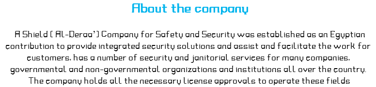  About the company A Shield ( Al-Deraa’) Company for Safety and Security was established as an Egyptian contribution to provide integrated security solutions and assist and facilitate the work for customers, has a number of security and janitorial services for many companies, governmental and non-governmental organizations and institutions all over the country. The company holds all the necessary license approvals to operate these fields 